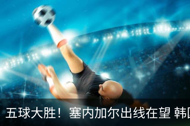 五球大胜！塞内加尔出线在望 韩国晋级仅剩理论希望